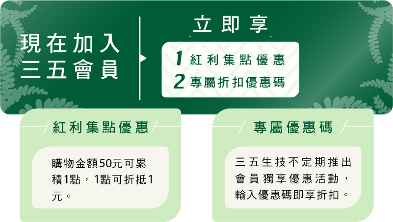 現在加入三五會員 立即享 1.紅利集點優惠 2.專屬折扣優惠碼
	馬上加入
	紅利集點優惠
	購物金額50元可累積1點，1點可折抵1元。
	專屬優惠碼
	三五生技不定期推出會員獨享優惠活動，輸入優惠碼即享折扣。