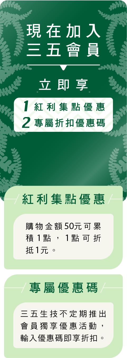 現在加入三五會員 立即享 1.紅利集點優惠 2.專屬折扣優惠碼
	馬上加入
	紅利集點優惠
	購物金額50元可累積1點，1點可折抵1元。
	專屬優惠碼
	三五生技不定期推出會員獨享優惠活動，輸入優惠碼即享折扣。